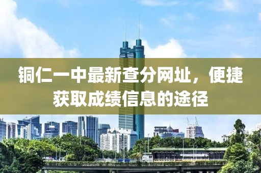 銅仁一中最新查分網(wǎng)址，便捷獲取成績(jī)信息的途徑