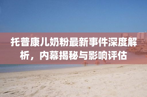 托普康兒奶粉最新事件深度解析，內(nèi)幕揭秘與影響評估