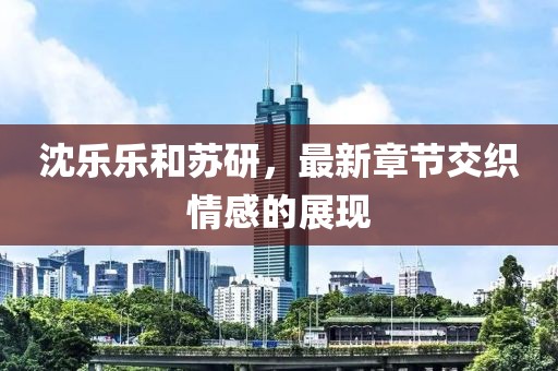沈樂樂和蘇研，最新章節(jié)交織情感的展現(xiàn)