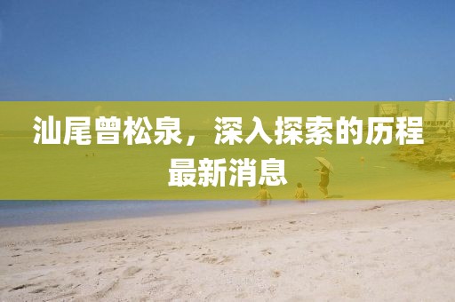 汕尾曾松泉，深入探索的歷程最新消息