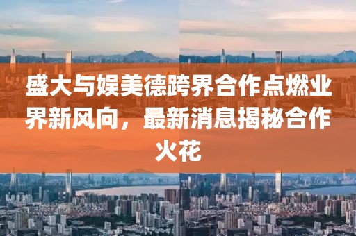 盛大與娛美德跨界合作點(diǎn)燃業(yè)界新風(fēng)向，最新消息揭秘合作火花