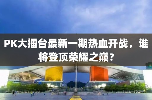 PK大擂臺最新一期熱血開戰(zhàn)，誰將登頂榮耀之巔？