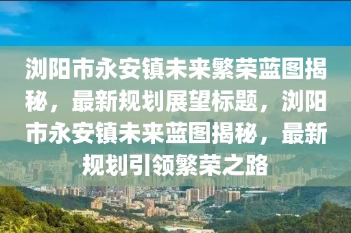 瀏陽市永安鎮(zhèn)未來繁榮藍圖揭秘，最新規(guī)劃展望標題，瀏陽市永安鎮(zhèn)未來藍圖揭秘，最新規(guī)劃引領繁榮之路