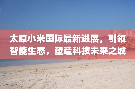 太原小米國際最新進(jìn)展，引領(lǐng)智能生態(tài)，塑造科技未來之城