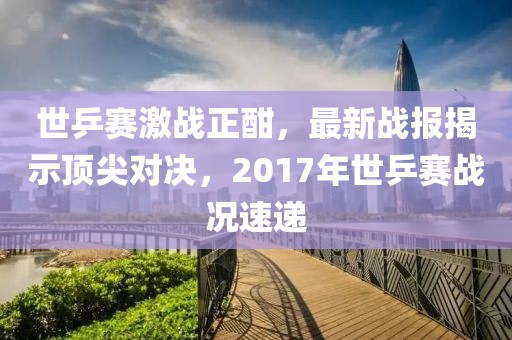 世乒賽激戰(zhàn)正酣，最新戰(zhàn)報(bào)揭示頂尖對決，2017年世乒賽戰(zhàn)況速遞