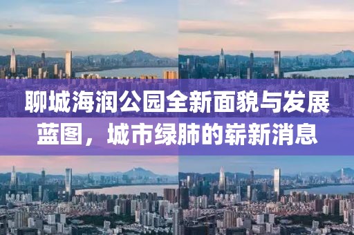 聊城海潤(rùn)公園全新面貌與發(fā)展藍(lán)圖，城市綠肺的嶄新消息