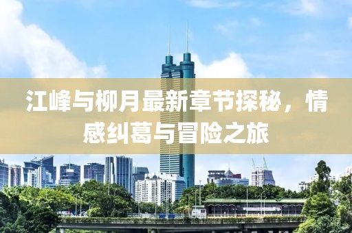 江峰與柳月最新章節(jié)探秘，情感糾葛與冒險(xiǎn)之旅