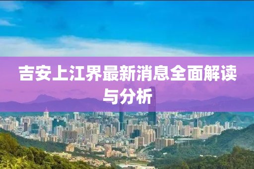 吉安上江界最新消息全面解讀與分析