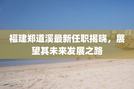 福建鄭道溪最新任職揭曉，展望其未來發(fā)展之路