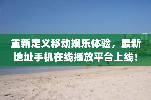 重新定義移動娛樂體驗，最新地址手機在線播放平臺上線！