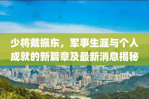 少將戴振東，軍事生涯與個人成就的新篇章及最新消息揭秘