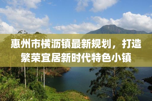 惠州市橫瀝鎮(zhèn)最新規(guī)劃，打造繁榮宜居新時代特色小鎮(zhèn)