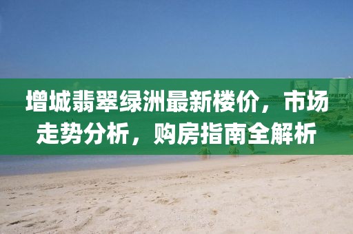 增城翡翠綠洲最新樓價，市場走勢分析，購房指南全解析