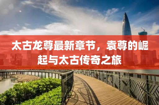 太古龍尊最新章節(jié)，袁尊的崛起與太古傳奇之旅