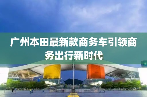 廣州本田最新款商務(wù)車引領(lǐng)商務(wù)出行新時代
