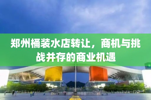 鄭州桶裝水店轉(zhuǎn)讓，商機(jī)與挑戰(zhàn)并存的商業(yè)機(jī)遇
