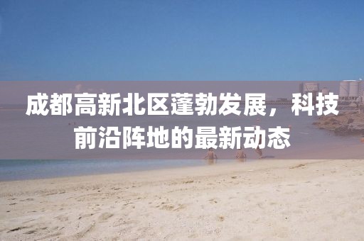 成都高新北區(qū)蓬勃發(fā)展，科技前沿陣地的最新動態(tài)