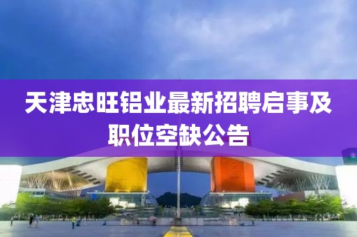 天津忠旺鋁業(yè)最新招聘啟事及職位空缺公告