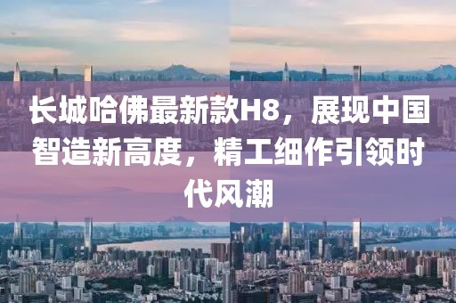 長城哈佛最新款H8，展現(xiàn)中國智造新高度，精工細作引領(lǐng)時代風(fēng)潮