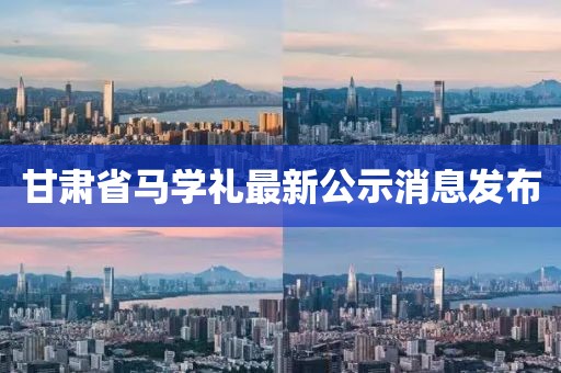 甘肅省馬學(xué)禮最新公示消息發(fā)布