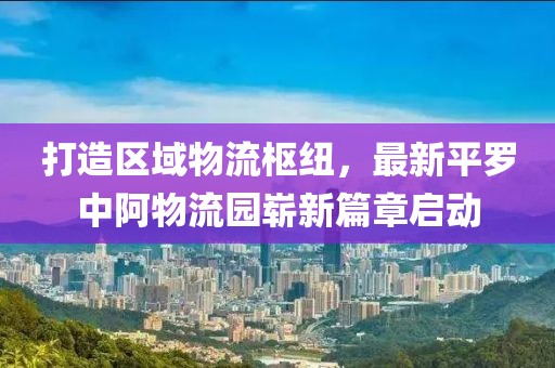 打造區(qū)域物流樞紐，最新平羅中阿物流園嶄新篇章啟動