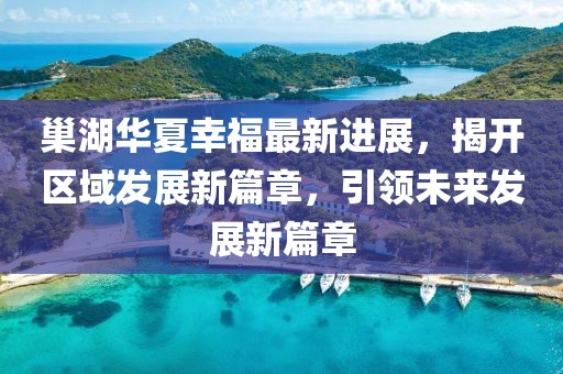 巢湖華夏幸福最新進(jìn)展，揭開(kāi)區(qū)域發(fā)展新篇章，引領(lǐng)未來(lái)發(fā)展新篇章