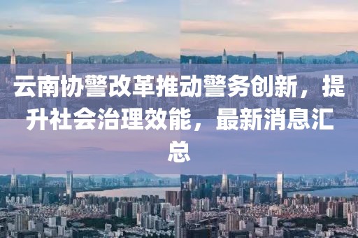 云南協(xié)警改革推動(dòng)警務(wù)創(chuàng)新，提升社會(huì)治理效能，最新消息匯總