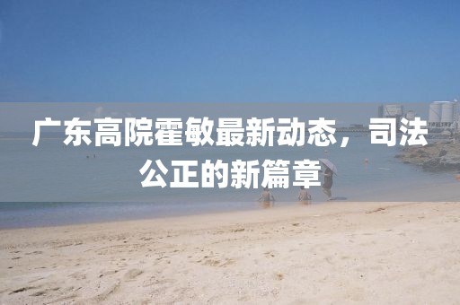 廣東高院霍敏最新動(dòng)態(tài)，司法公正的新篇章