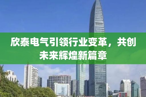欣泰電氣引領(lǐng)行業(yè)變革，共創(chuàng)未來輝煌新篇章
