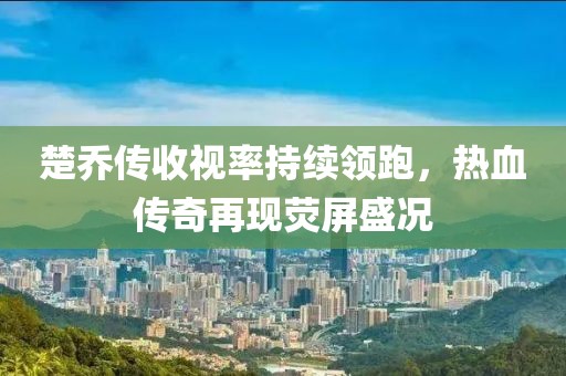 楚喬傳收視率持續(xù)領(lǐng)跑，熱血傳奇再現(xiàn)熒屏盛況