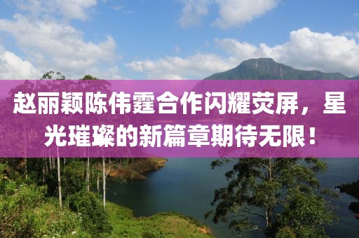 趙麗穎陳偉霆合作閃耀熒屏，星光璀璨的新篇章期待無限！