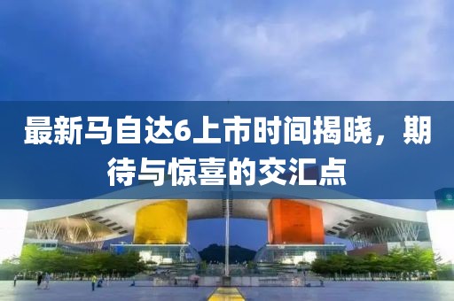 最新馬自達(dá)6上市時間揭曉，期待與驚喜的交匯點