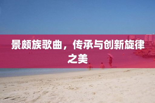景頗族歌曲，傳承與創(chuàng)新旋律之美