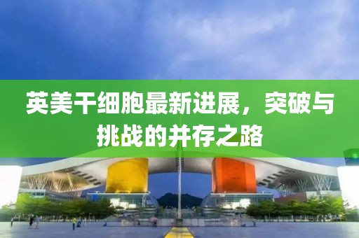 英美干細胞最新進展，突破與挑戰(zhàn)的并存之路