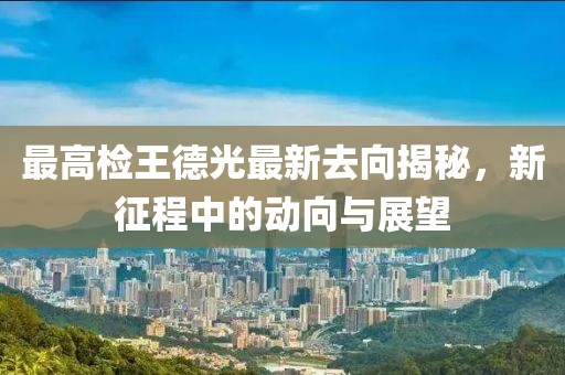 最高檢王德光最新去向揭秘，新征程中的動(dòng)向與展望