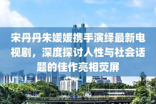 宋丹丹朱媛媛攜手演繹最新電視劇，深度探討人性與社會話題的佳作亮相熒屏