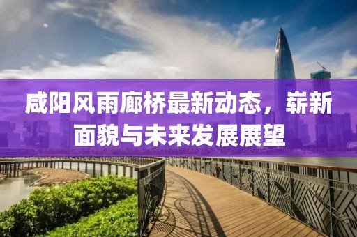 咸陽風(fēng)雨廊橋最新動(dòng)態(tài)，嶄新面貌與未來發(fā)展展望
