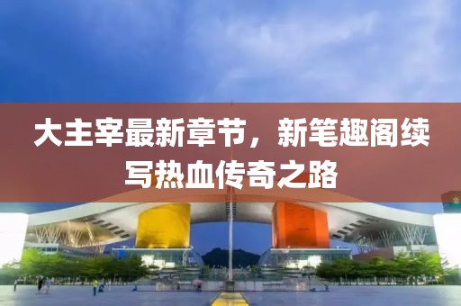 大主宰最新章節(jié)，新筆趣閣續(xù)寫熱血傳奇之路