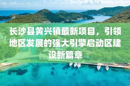 長沙縣黃興鎮(zhèn)最新項目，引領(lǐng)地區(qū)發(fā)展的強大引擎啟動區(qū)建設(shè)新篇章