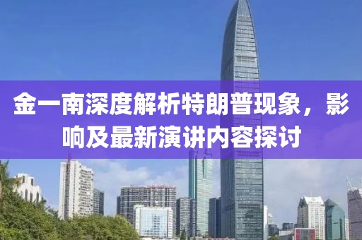 金一南深度解析特朗普現(xiàn)象，影響及最新演講內(nèi)容探討