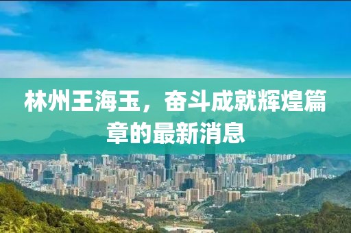 林州王海玉，奮斗成就輝煌篇章的最新消息