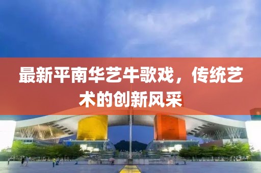 最新平南華藝牛歌戲，傳統(tǒng)藝術(shù)的創(chuàng)新風(fēng)采