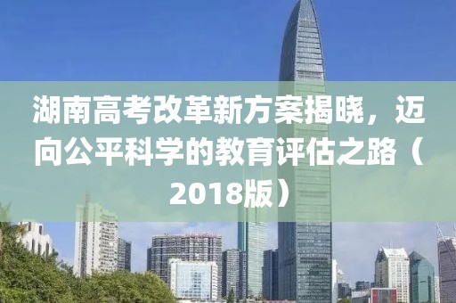 湖南高考改革新方案揭曉，邁向公平科學(xué)的教育評估之路（2018版）
