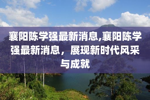 襄陽陳學(xué)強(qiáng)最新消息,襄陽陳學(xué)強(qiáng)最新消息，展現(xiàn)新時(shí)代風(fēng)采與成就