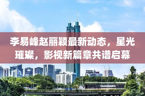 李易峰趙麗穎最新動態(tài)，星光璀璨，影視新篇章共譜啟幕