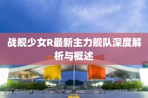 戰(zhàn)艦少女R最新主力艦隊(duì)深度解析與概述