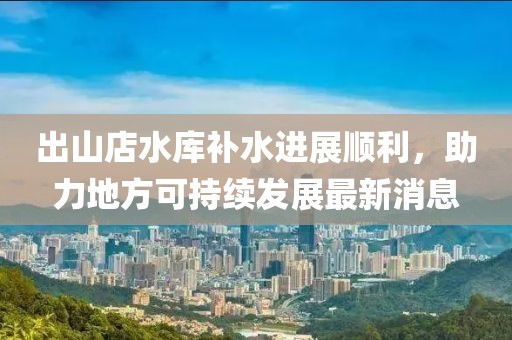 出山店水庫補水進(jìn)展順利，助力地方可持續(xù)發(fā)展最新消息