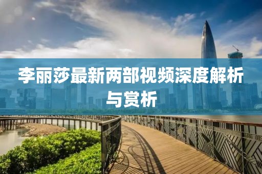 李麗莎最新兩部視頻深度解析與賞析