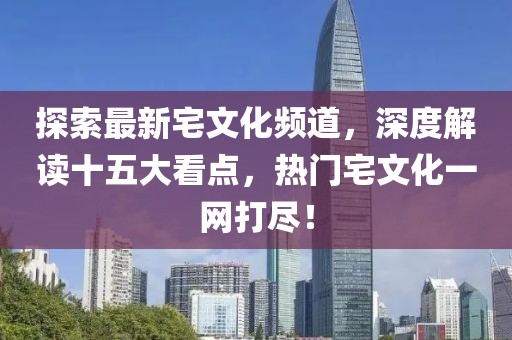 探索最新宅文化頻道，深度解讀十五大看點(diǎn)，熱門(mén)宅文化一網(wǎng)打盡！