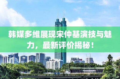 韓媒多維展現(xiàn)宋仲基演技與魅力，最新評價揭秘！